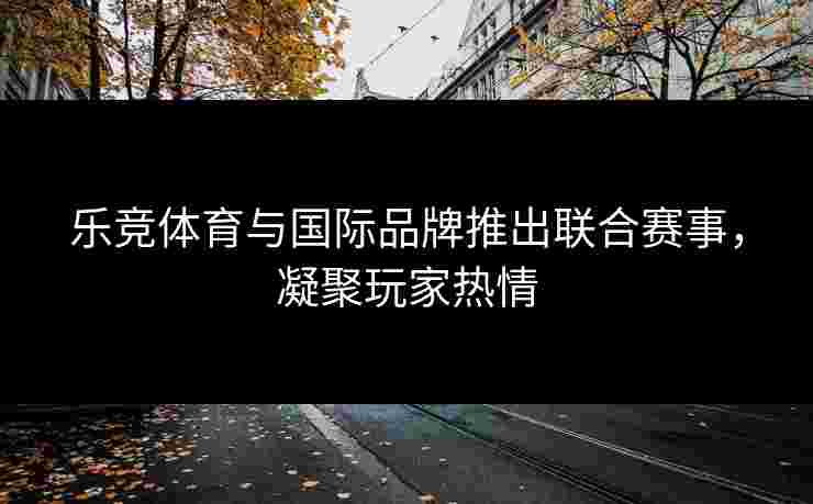 乐竞体育与国际品牌推出联合赛事，凝聚玩家热情
