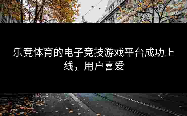 乐竞体育的电子竞技游戏平台成功上线，用户喜爱