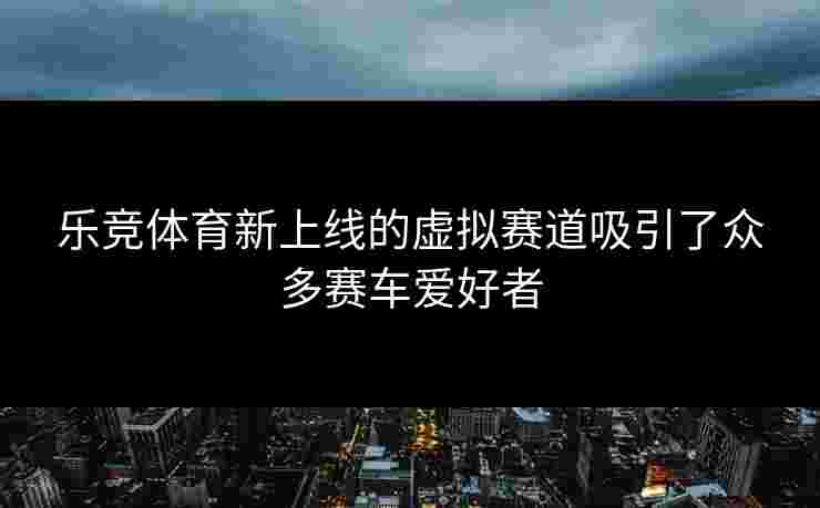 乐竞体育新上线的虚拟赛道吸引了众多赛车爱好者