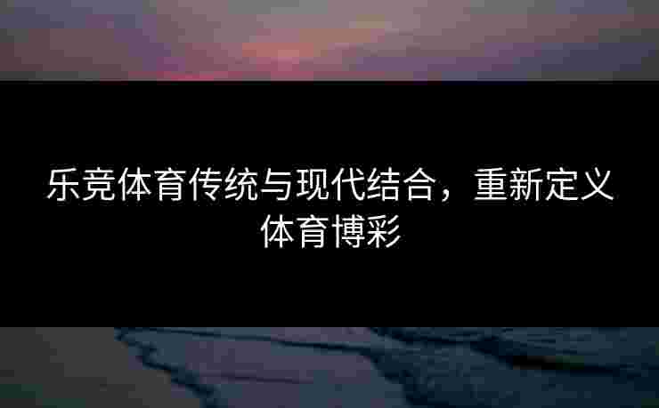 乐竞体育传统与现代结合，重新定义体育博彩