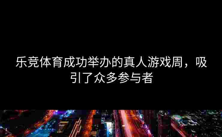 乐竞体育成功举办的真人游戏周，吸引了众多参与者