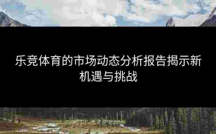 乐竞体育的市场动态分析报告揭示新机遇与挑战