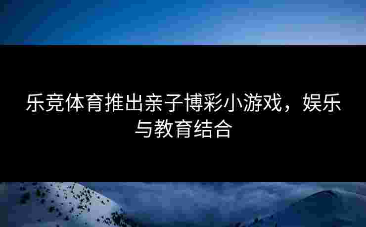乐竞体育推出亲子博彩小游戏，娱乐与教育结合