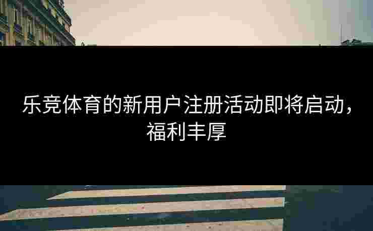 乐竞体育的新用户注册活动即将启动，福利丰厚