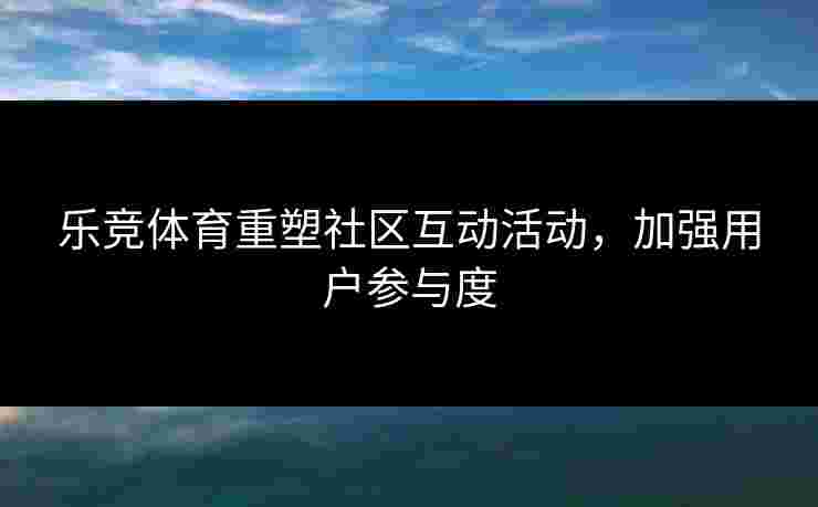 乐竞体育重塑社区互动活动，加强用户参与度