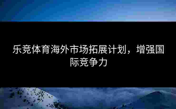 乐竞体育海外市场拓展计划，增强国际竞争力