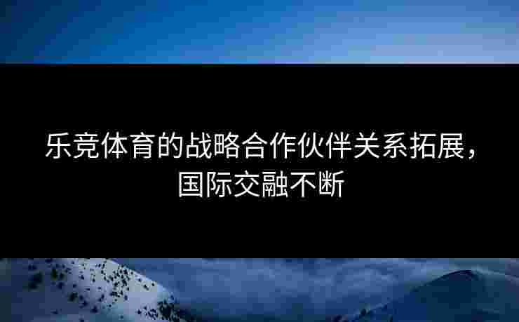 乐竞体育的战略合作伙伴关系拓展，国际交融不断