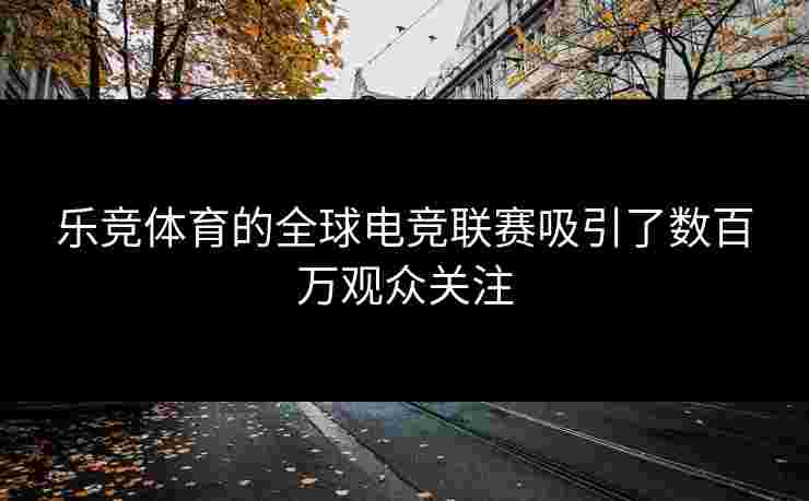乐竞体育的全球电竞联赛吸引了数百万观众关注