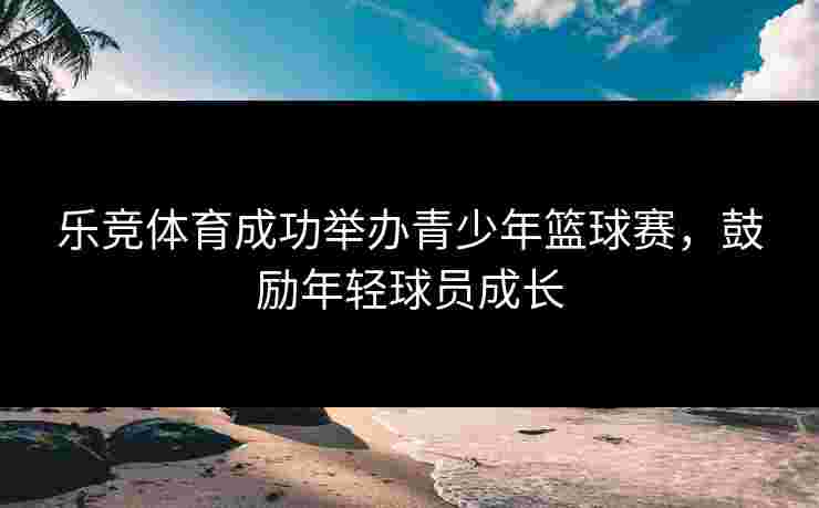 乐竞体育成功举办青少年篮球赛，鼓励年轻球员成长