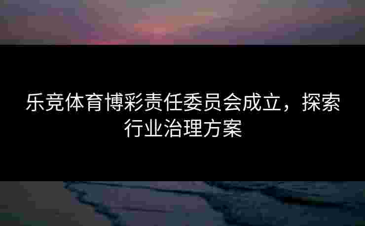 乐竞体育博彩责任委员会成立，探索行业治理方案