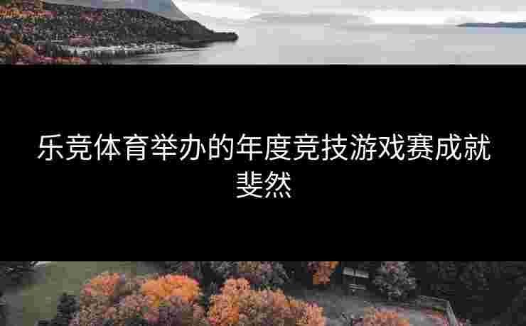 乐竞体育举办的年度竞技游戏赛成就斐然