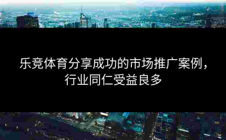 乐竞体育分享成功的市场推广案例，行业同仁受益良多