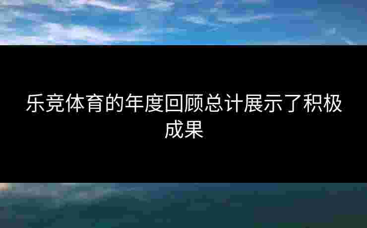 乐竞体育的年度回顾总计展示了积极成果