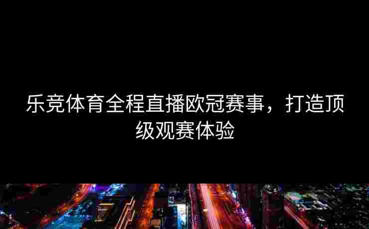 乐竞体育全程直播欧冠赛事，打造顶级观赛体验