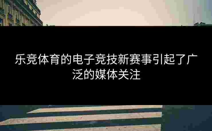 乐竞体育的电子竞技新赛事引起了广泛的媒体关注