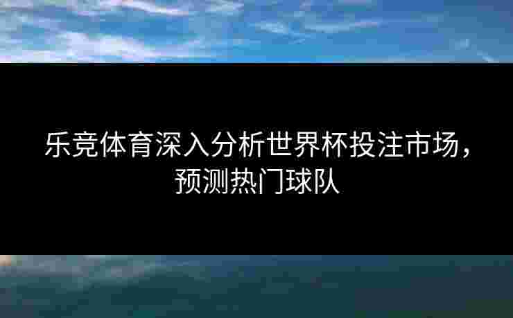 乐竞体育深入分析世界杯投注市场，预测热门球队