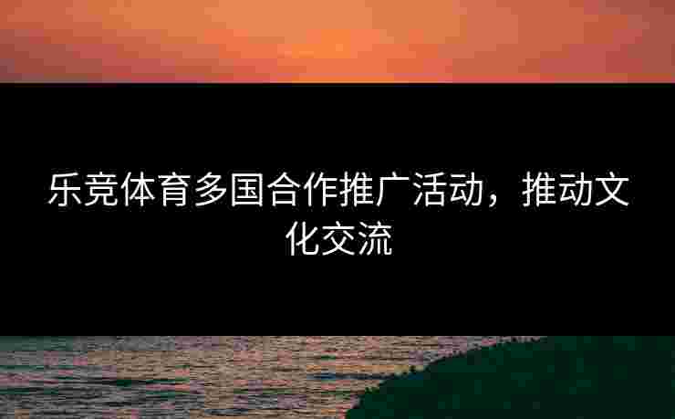 乐竞体育多国合作推广活动，推动文化交流