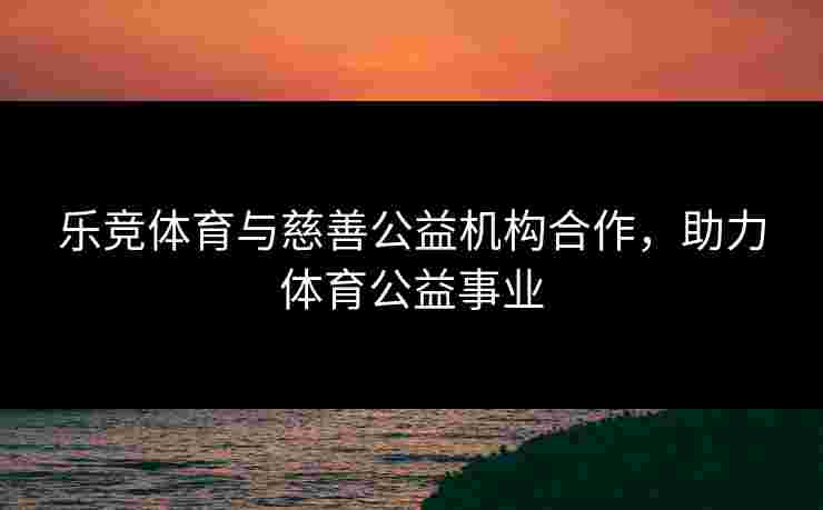乐竞体育与慈善公益机构合作，助力体育公益事业