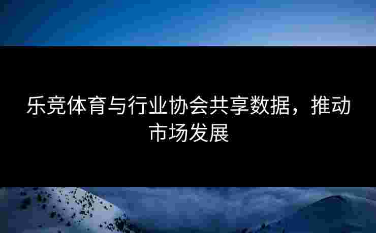 乐竞体育与行业协会共享数据，推动市场发展
