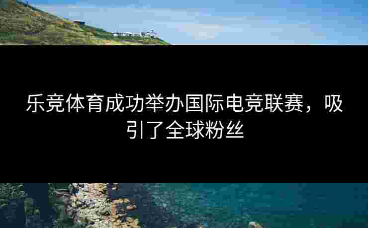 乐竞体育成功举办国际电竞联赛，吸引了全球粉丝