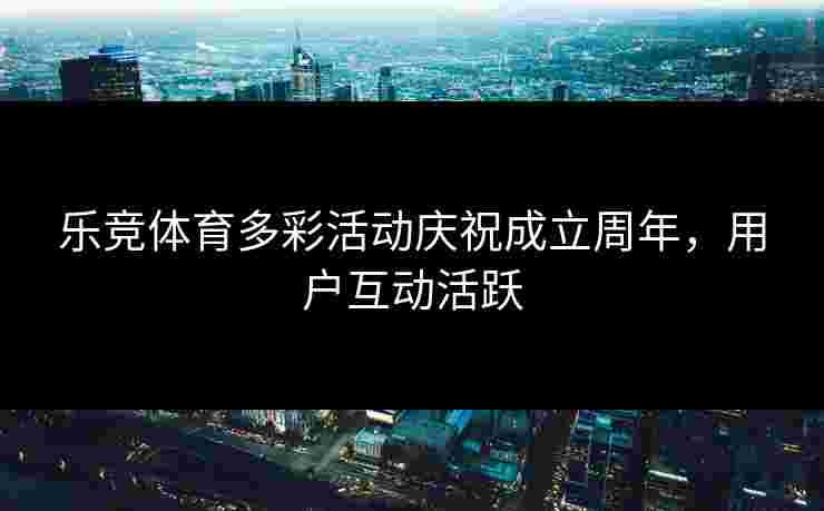 乐竞体育多彩活动庆祝成立周年，用户互动活跃