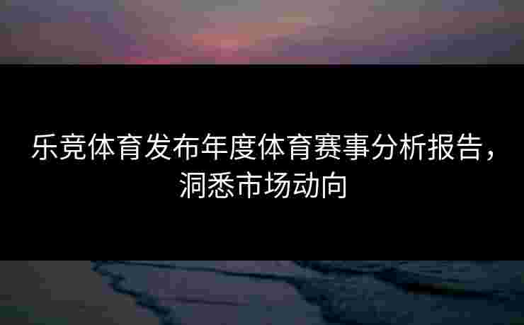 乐竞体育发布年度体育赛事分析报告，洞悉市场动向