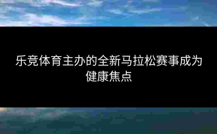 乐竞体育主办的全新马拉松赛事成为健康焦点