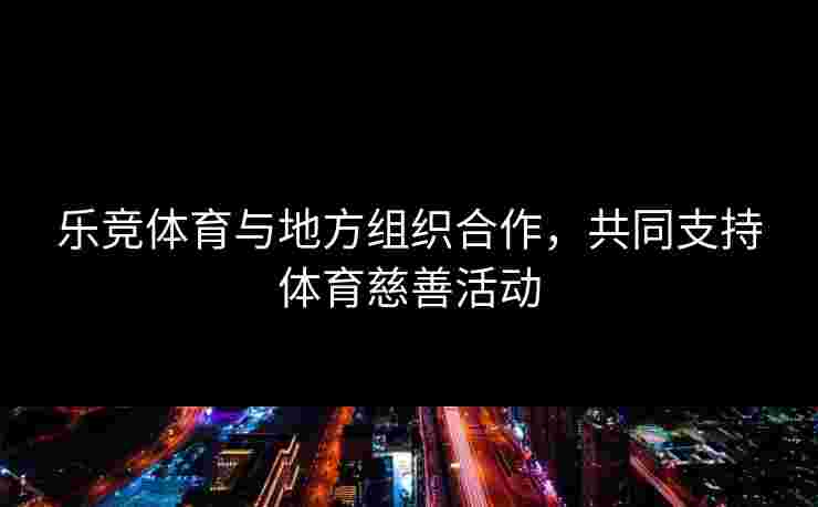 乐竞体育与地方组织合作，共同支持体育慈善活动