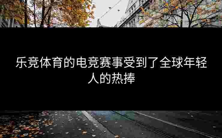 乐竞体育的电竞赛事受到了全球年轻人的热捧