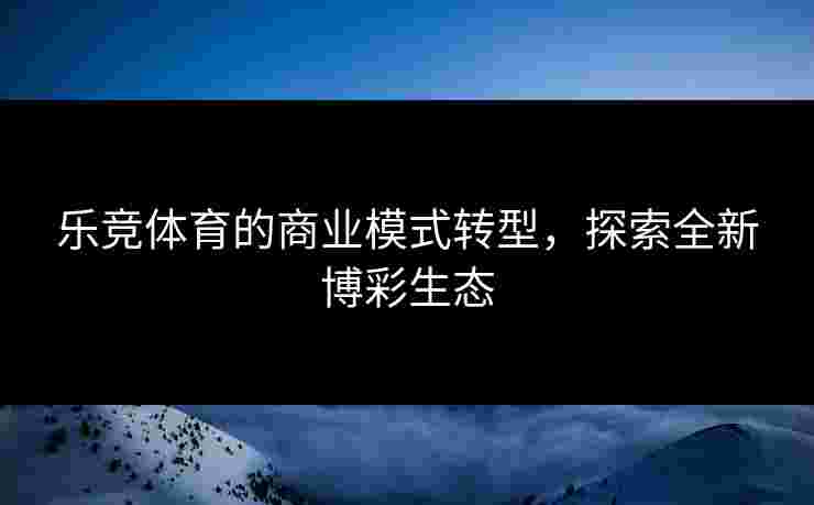 乐竞体育的商业模式转型，探索全新博彩生态