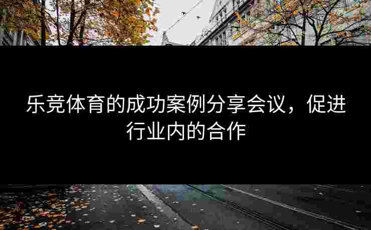 乐竞体育的成功案例分享会议，促进行业内的合作