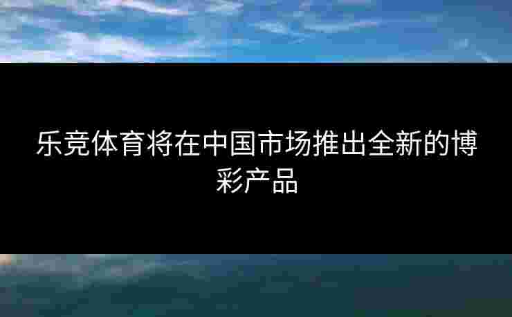乐竞体育将在中国市场推出全新的博彩产品