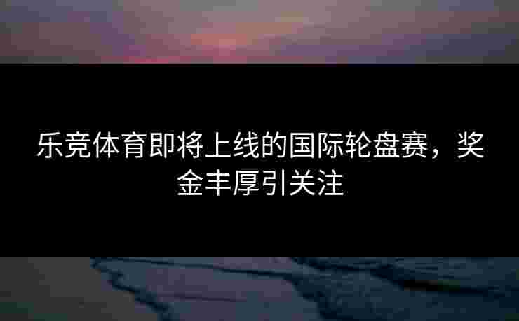 乐竞体育即将上线的国际轮盘赛，奖金丰厚引关注