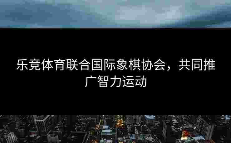 乐竞体育联合国际象棋协会，共同推广智力运动