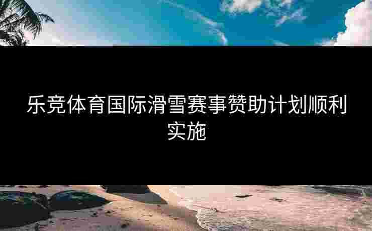乐竞体育国际滑雪赛事赞助计划顺利实施