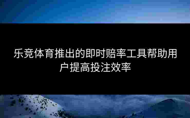 乐竞体育推出的即时赔率工具帮助用户提高投注效率