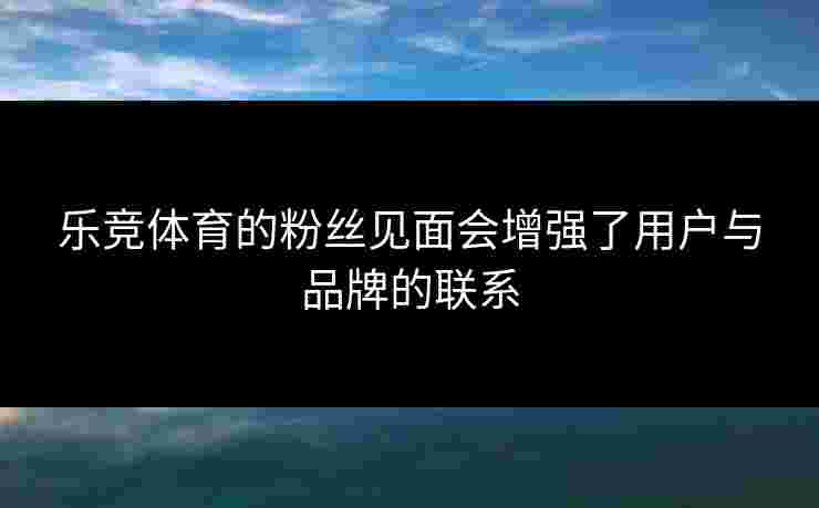 乐竞体育的粉丝见面会增强了用户与品牌的联系