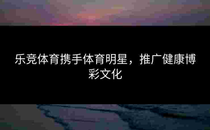 乐竞体育携手体育明星，推广健康博彩文化
