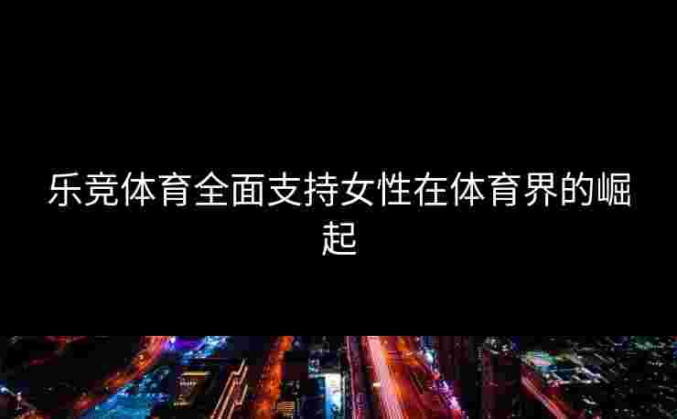 乐竞体育全面支持女性在体育界的崛起