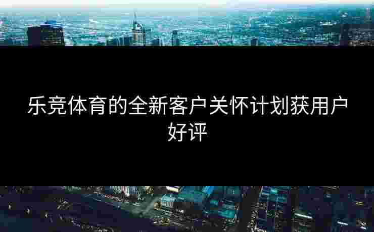 乐竞体育的全新客户关怀计划获用户好评