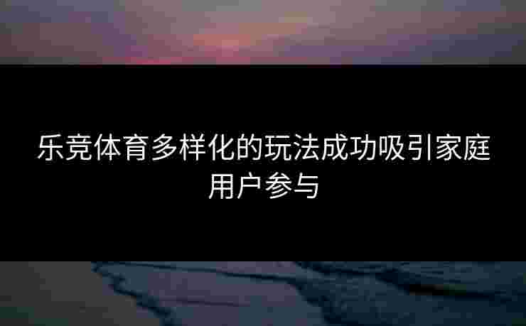 乐竞体育多样化的玩法成功吸引家庭用户参与