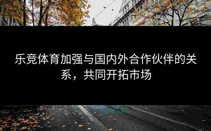 乐竞体育加强与国内外合作伙伴的关系，共同开拓市场