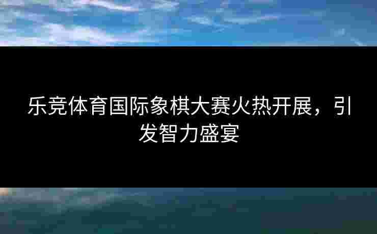 乐竞体育国际象棋大赛火热开展，引发智力盛宴