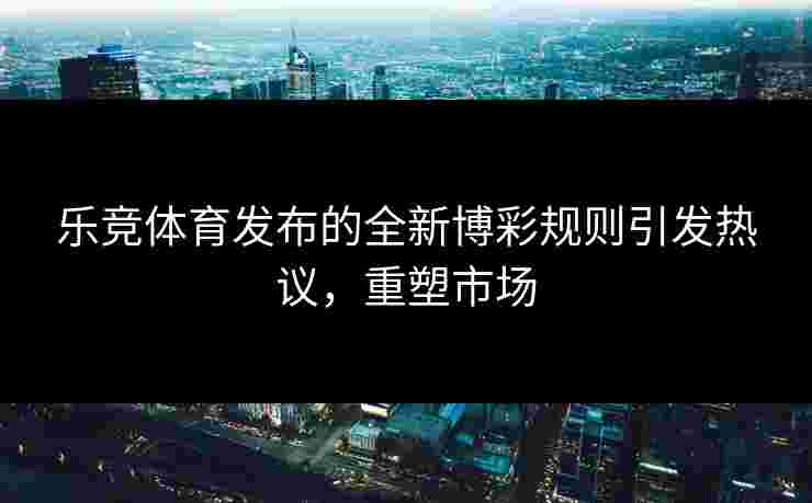 乐竞体育发布的全新博彩规则引发热议，重塑市场
