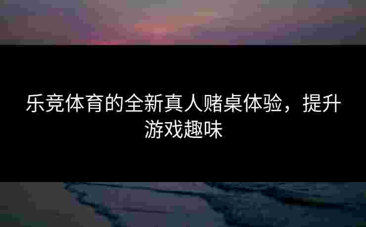 乐竞体育的全新真人赌桌体验，提升游戏趣味
