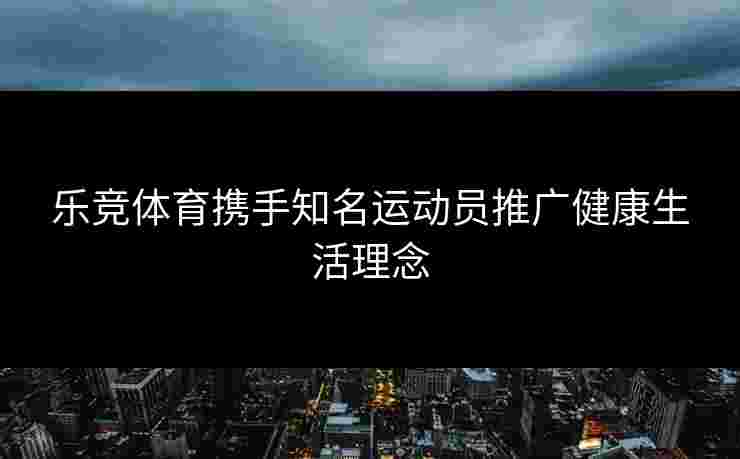 乐竞体育携手知名运动员推广健康生活理念