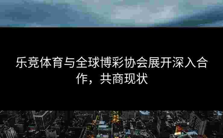 乐竞体育与全球博彩协会展开深入合作，共商现状