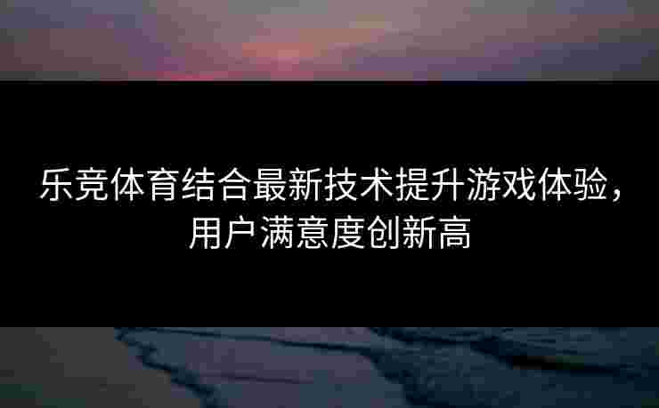 乐竞体育结合最新技术提升游戏体验，用户满意度创新高