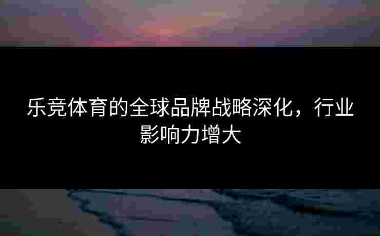 乐竞体育的全球品牌战略深化，行业影响力增大