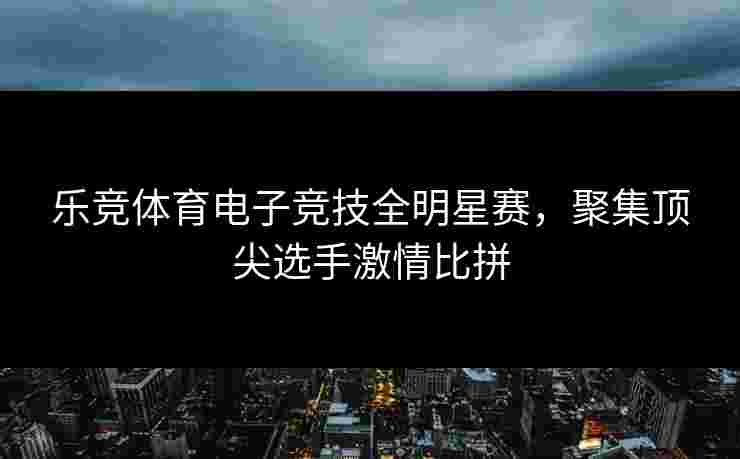 乐竞体育电子竞技全明星赛，聚集顶尖选手激情比拼
